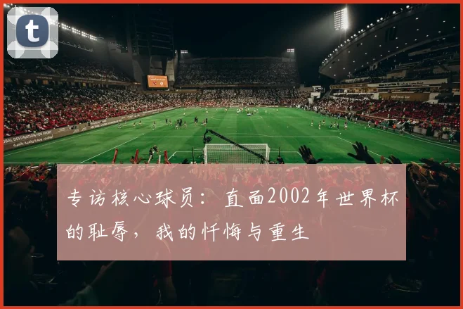 专访核心球员：直面2002年世界杯的耻辱，我的忏悔与重生