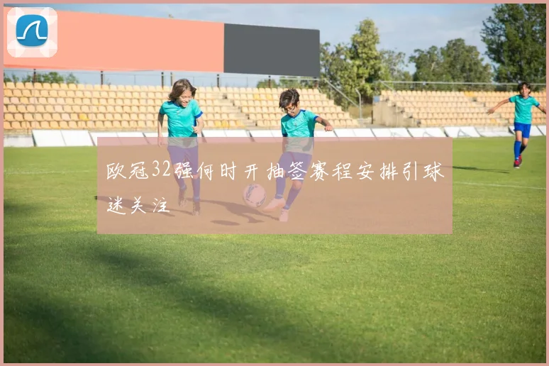 欧冠32强何时开抽签赛程安排引球迷关注