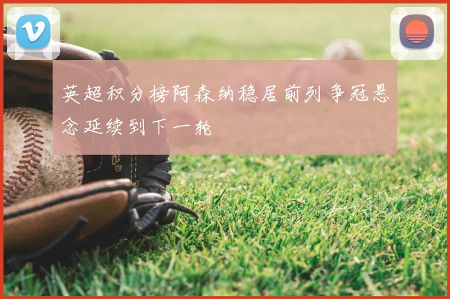 英超积分榜阿森纳稳居前列争冠悬念延续到下一轮