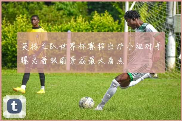英格兰队世界杯赛程出炉小组对手曝光晋级前景成最大看点
