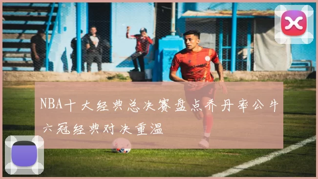 NBA十大经典总决赛盘点乔丹率公牛六冠经典对决重温