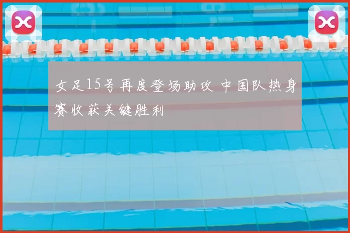 女足15号再度登场助攻 中国队热身赛收获关键胜利