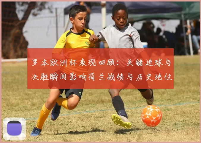 罗本欧洲杯表现回顾:关键进球与决胜瞬间影响荷兰战绩与历史地位