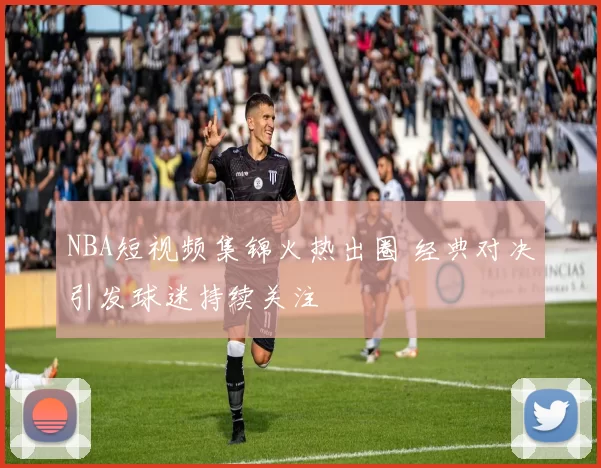 NBA短视频集锦火热出圈 经典对决引发球迷持续关注