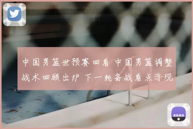 中国男篮世预赛回看 中国男篮调整战术回顾出炉 下一轮备战看点浮现