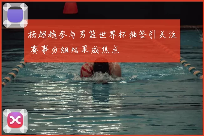 杨超越参与男篮世界杯抽签引关注 赛事分组结果成焦点