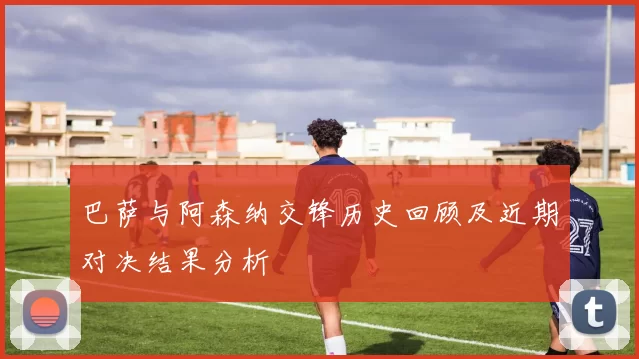 巴萨与阿森纳交锋历史回顾及近期对决结果分析