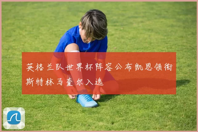 英格兰队世界杯阵容公布凯恩领衔斯特林马奎尔入选