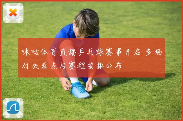 咪咕体育直播乒乓球赛事开启 多场对决看点与赛程安排公布