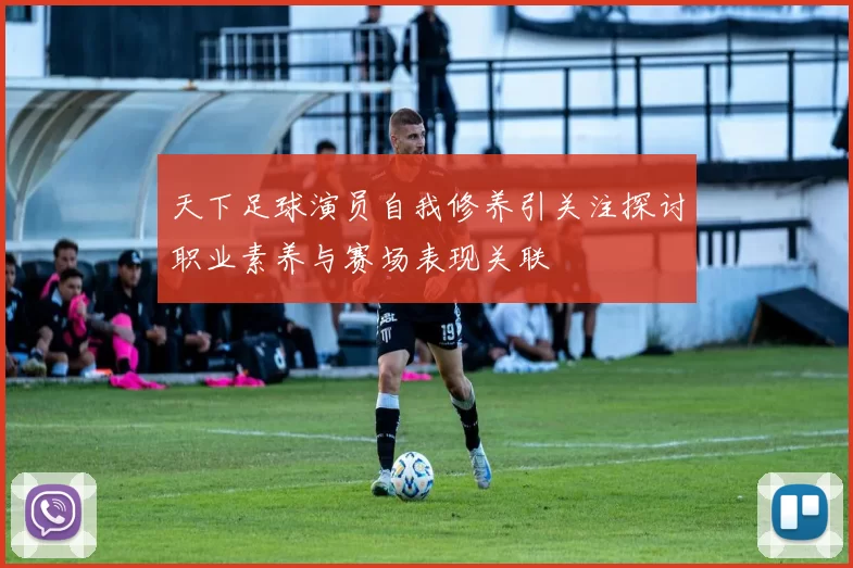 天下足球演员自我修养引关注探讨职业素养与赛场表现关联