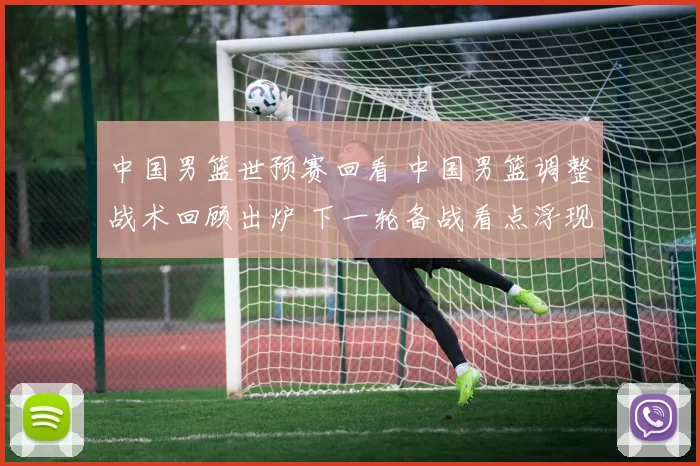 中国男篮世预赛回看 中国男篮调整战术回顾出炉 下一轮备战看点浮现