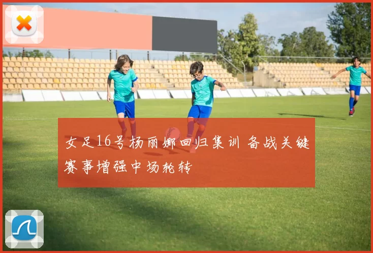 女足16号杨丽娜回归集训 备战关键赛事增强中场轮转