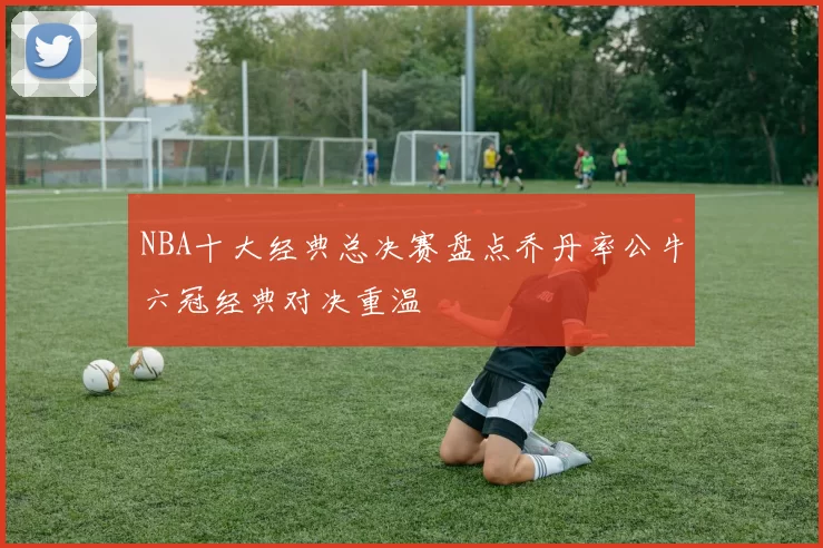 NBA十大经典总决赛盘点乔丹率公牛六冠经典对决重温