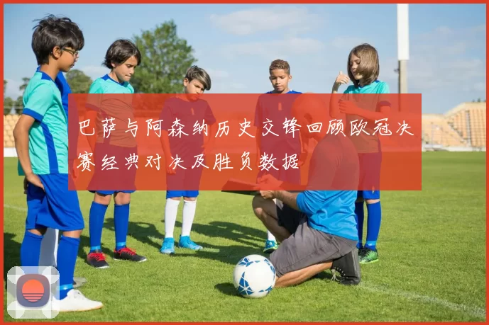 巴萨与阿森纳历史交锋回顾欧冠决赛经典对决及胜负数据