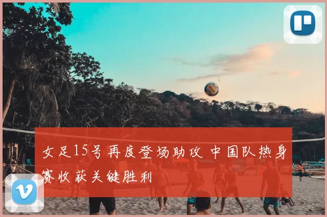 女足15号再度登场助攻 中国队热身赛收获关键胜利