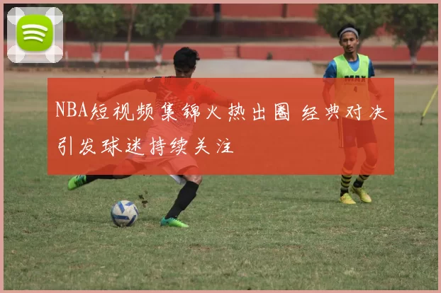 NBA短视频集锦火热出圈 经典对决引发球迷持续关注