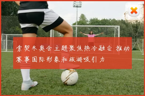 索契冬奥会主题聚焦热冷融合 推动赛事国际形象和旅游吸引力